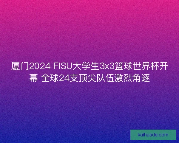 厦门2024 FISU大学生3x3篮球世界杯开幕 全球24支顶尖队伍激烈角逐