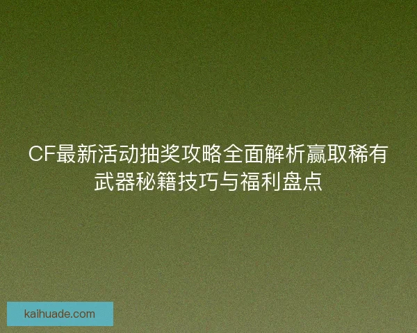 CF最新活动抽奖攻略全面解析赢取稀有武器秘籍技巧与福利盘点