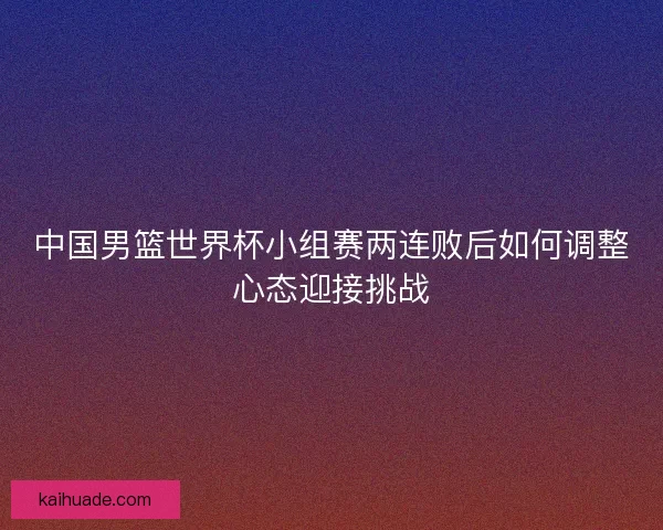 中国男篮世界杯小组赛两连败后如何调整心态迎接挑战