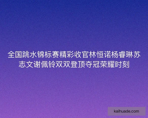 全国跳水锦标赛精彩收官林恒诺杨睿琳苏志文谢佩铃双双登顶夺冠荣耀时刻