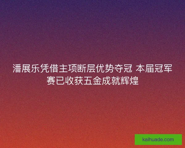 潘展乐凭借主项断层优势夺冠 本届冠军赛已收获五金成就辉煌