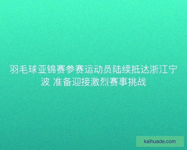羽毛球亚锦赛参赛运动员陆续抵达浙江宁波 准备迎接激烈赛事挑战