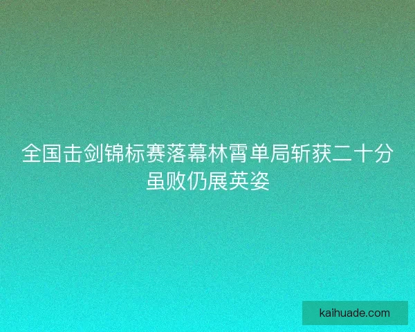 全国击剑锦标赛落幕林霄单局斩获二十分虽败仍展英姿