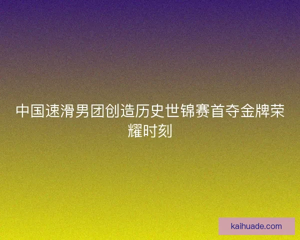 中国速滑男团创造历史世锦赛首夺金牌荣耀时刻