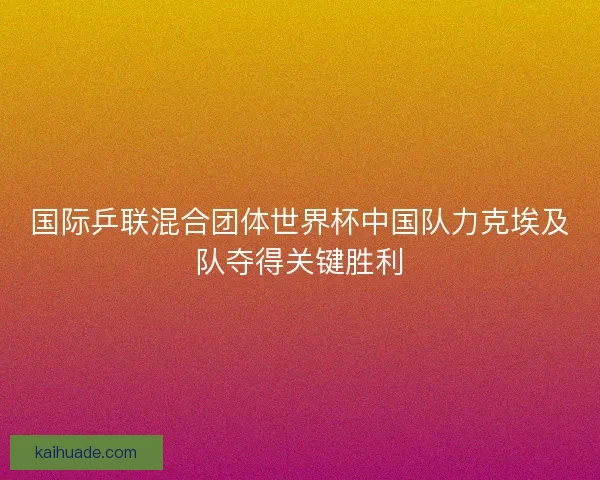 国际乒联混合团体世界杯中国队力克埃及队夺得关键胜利