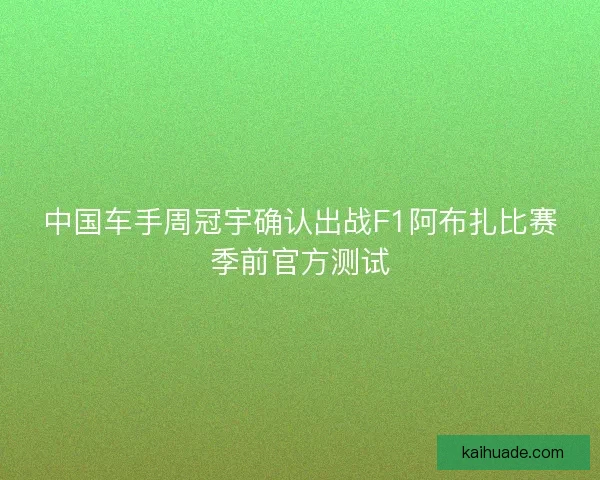 中国车手周冠宇确认出战F1阿布扎比赛季前官方测试